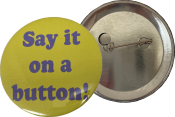 Put your thoughts on a button.  No minimum order with your artwork.  The buttons are 2.25" in diameter and come with a pin backer.  They are made in house and go out next business day.